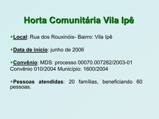Horta Comunitária Vila Ipê
Local: Rua dos Rouxinóis- Bairro: Vila Ipê

Data de início: junho de 2006

Convênio: MDS: processo 00070.007282/2003-01
Convênio 010/2004 Município: 1600/2004

Pessoas atendidas: 20 famílias, beneficiando 60
pessoas.
 