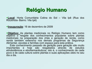 Relógio Humano
Local: Horta Comunitária Colina do Sol – Vila Ipê (Rua dos
Rouxinóis- Bairro: Vila Ipê)

Inauguração: 16 de dezembro de 2009

Objetivo: As plantas medicinais no Relógio Humano tem como
objetivo o resgate dos conhecimentos populares sobre plantas
medicinais na preparação dos chás e geração de renda, como
renda também extensivo nos demais programas de Segurança
Alimentar, escolas e famílias com espaço para esta prática.
   Este conhecimento passado de geração para geração são muito
importantes e hoje são resgatados através de estudos
etnobotânicos e etnofarmacêuticos, isto é, o conhecimento de cada
povo e de cada cultura sobre plantas e suas aplicações úteis no seu
dia a dia.
 