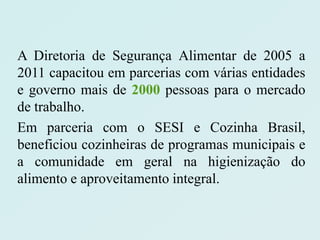 A Diretoria de Segurança Alimentar de 2005 a
2011 capacitou em parcerias com várias entidades
e governo mais de 2000 pessoas para o mercado
de trabalho.
Em parceria com o SESI e Cozinha Brasil,
beneficiou cozinheiras de programas municipais e
a comunidade em geral na higienização do
alimento e aproveitamento integral.
 