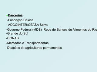 Parcerias:
 -Fundação Caxias
 -ADCOINTER/CEASA Serra
-Governo Federal (MDS) Rede de Bancos de Alimentos do Rio
-Grande do Sul
-CONAB
-Mercados e Transportadoras
-Doações de agricultores permanentes
 