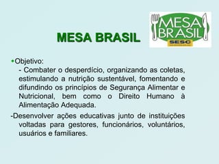 MESA BRASIL
Objetivo:
  - Combater o desperdício, organizando as coletas,
  estimulando a nutrição sustentável, fomentando e
  difundindo os princípios de Segurança Alimentar e
  Nutricional, bem como o Direito Humano à
  Alimentação Adequada.
-Desenvolver ações educativas junto de instituições
  voltadas para gestores, funcionários, voluntários,
  usuários e familiares.
 