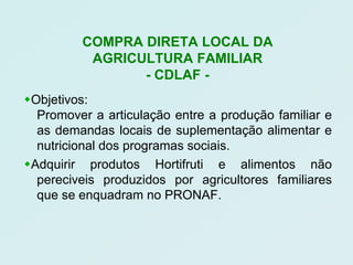 COMPRA DIRETA LOCAL DA
          AGRICULTURA FAMILIAR
                - CDLAF -
Objetivos:
  Promover a articulação entre a produção familiar e
  as demandas locais de suplementação alimentar e
  nutricional dos programas sociais.
Adquirir produtos Hortifruti e alimentos não
  pereciveis produzidos por agricultores familiares
  que se enquadram no PRONAF.
 