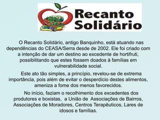 O Recanto Solidário, antigo Banquinho, está atuando nas
dependências do CEASA/Serra desde de 2002. Ele foi criado com
    a intenção de dar um destino ao excedente de hortifruti,
     possibilitando que estes fossem doados à famílias em
                     vulnerabilidade social.
     Este ato tão simples, a princípio, revelou-se de extrema
importância, pois além de evitar o desperdício destes alimentos,
           ameniza a fome dos menos favorecidos.
      No início, faziam o recolhimento dos excedentes dos
  produtores e boxistas, a União de Associações de Bairros,
  Associações de Moradores, Centros Terapêuticos, Lares de
                       idosos e famílias.
 
