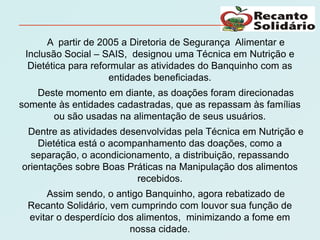 A partir de 2005 a Diretoria de Segurança Alimentar e
 Inclusão Social – SAIS, designou uma Técnica em Nutrição e
  Dietética para reformular as atividades do Banquinho com as
                     entidades beneficiadas.
   Deste momento em diante, as doações foram direcionadas
somente às entidades cadastradas, que as repassam às famílias
       ou são usadas na alimentação de seus usuários.
 Dentre as atividades desenvolvidas pela Técnica em Nutrição e
    Dietética está o acompanhamento das doações, como a
  separação, o acondicionamento, a distribuição, repassando
orientações sobre Boas Práticas na Manipulação dos alimentos
                          recebidos.
     Assim sendo, o antigo Banquinho, agora rebatizado de
 Recanto Solidário, vem cumprindo com louvor sua função de
 evitar o desperdício dos alimentos, minimizando a fome em
                        nossa cidade.
 