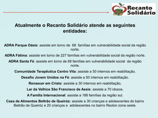 Atualmente o Recanto Solidário atende as seguintes
                         entidades:

ADRA Parque Oásis: assiste em torno de 68 famílias em vulnerabilidade social da região
                                      norte.
ADRA Fátima: assiste em torno de 227 famílias em vulnerabilidade social da região norte.
  ADRA Santa Fé: assiste em torno de 68 famílias em vulnerabilidade social da região
                                       norte.
      Comunidade Terapêutica Centro Vita: assiste a 50 internos em reabilitação.
          Desafio Jovem Unidos na Fé: assiste a 50 internos em reabilitação.
              Renascer em Cristo: assiste a 30 internos em reabilitação.
             Lar da Velhice São Francisco de Assis: assiste a 70 idosos.
             A Família Internacional: assiste a 186 famílias da região sul.
 Casa de Alimentos Beltrão de Queiróz: assiste a 30 crianças e adolescentes do bairro
     Beltrão de Queiróz e 20 crianças e adolescentes no bairro Reolon zona oeste.
 