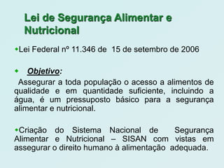 Lei de Segurança Alimentar e
  Nutricional
Lei Federal nº 11.346 de 15 de setembro de 2006

Objetivo:
 Assegurar a toda população o acesso a alimentos de
qualidade e em quantidade suficiente, incluindo a
água, é um pressuposto básico para a segurança
alimentar e nutricional.

Criação do Sistema Nacional de           Segurança
Alimentar e Nutricional – SISAN com vistas em
assegurar o direito humano à alimentação adequada.
 