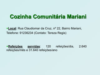 Cozinha Comunitária Mariani

Local: Rua Claudiomar da Cruz, nº 22, Bairro Mariani,
Telefone: 91236234 (Contato: Tereza Regis)



Refeições     servidas:     120   refeições/dia,   2.640
refeições/mês e 31.640 refeições/ano
 