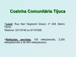 Cozinha Comunitária Tijuca


Local: Rua Nair Degrandi Grazzi, nº 248, Bairro
Tijuca,
Telefone: 32112749 ou 81157526.


Refeições servidas: 100 refeições/dia, 2.200
refeições/mês e 26.400 refeições/ano
 