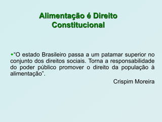 Alimentação é Direito
             Constitucional


“O estado Brasileiro passa a um patamar superior no
conjunto dos direitos sociais. Torna a responsabilidade
do poder público promover o direito da população à
alimentação”.
                                        Crispim Moreira
 