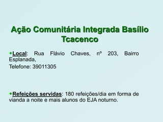 Ação Comunitária Integrada Basílio
          Tcacenco
Local:    Rua Flávio   Chaves,    nº   203,   Bairro
Esplanada,
Telefone: 39011305




Refeições servidas: 180 refeições/dia em forma de
vianda a noite e mais alunos do EJA noturno.
 