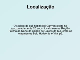 Localização


    O Núcleo de sub habitação Canyon existe há
  aproximadamente 20 anos, localiza-se na Região
Fátima ao Norte da cidade de Caxias do Sul, entre os
       loteamentos Belo Horizonte e Vila Ipê.
 