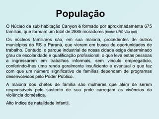 População
O Núcleo de sub habitação Canyon é formado por aproximadamente 675
famílias, que formam um total de 2885 moradores (fonte: UBS Vila Ipê)
Os núcleos familiares são, em sua maioria, procedentes de outros
municípios do RS e Paraná, que vieram em busca de oportunidades de
trabalho. Contudo, o parque industrial de nossa cidade exige determinado
grau de escolaridade e qualificação profissional, o que leva estas pessoas
a ingressarem em trabalhos informais, sem vinculo empregatício,
conferindo-lhes uma renda geralmente insuficiente e eventual o que faz
com que um número significativo de famílias dependam de programas
desenvolvidos pelo Poder Público.
A maioria dos chefes de família são mulheres que além de serem
responsáveis pelo sustento de sua prole carregam as vivências da
violência doméstica.
Alto índice de natalidade infantil.
 