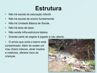 Estrutura
• Não há escola de educação infantil.
• Não há escola de ensino fundamental.
• Não há Unidade Básica de Saúde.
• Não há área de lazer.
• Não existe infra-estrutura básica.
• Grande parte do esgoto é jogado a céu aberto.
• O arroio que corta o bairro está
contaminado. Além de exalar um
mau cheiro intenso, atrair insetos
e roedores, oferece risco as
crianças.
 