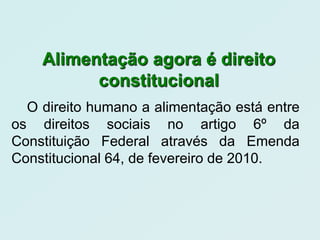 Alimentação agora é direito
          constitucional
  O direito humano a alimentação está entre
os direitos sociais no artigo 6º da
Constituição Federal através da Emenda
Constitucional 64, de fevereiro de 2010.
 