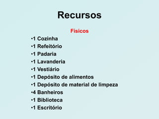 Recursos
               Físicos
•1 Cozinha
•1 Refeitório
•1 Padaria
•1 Lavanderia
•1 Vestiário
•1 Depósito de alimentos
•1 Depósito de material de limpeza
•4 Banheiros
•1 Biblioteca
•1 Escritório
 