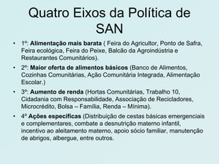 Quatro Eixos da Política de
                SAN
• 1º: Alimentação mais barata ( Feira do Agricultor, Ponto de Safra,
  Feira ecológica, Feira do Peixe, Balcão da Agroindústria e
  Restaurantes Comunitários).
• 2º: Maior oferta de alimentos básicos (Banco de Alimentos,
  Cozinhas Comunitárias, Ação Comunitária Integrada, Alimentação
  Escolar.)
• 3º: Aumento de renda (Hortas Comunitárias, Trabalho 10,
  Cidadania com Responsabilidade, Associação de Recicladores,
  Microcrédito, Bolsa – Família, Renda – Mínima).
• 4º Ações específicas (Distribuição de cestas básicas emergenciais
  e complementares, combate a desnutrição materno infantil,
  incentivo ao aleitamento materno, apoio sócio familiar, manutenção
  de abrigos, albergue, entre outros.
 