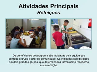 Atividades Principais
                      Refeições




  Os beneficiários do programa são indicadas pela equipe que
compõe o grupo gestor da comunidade. Os indicados são divididos
em dois grandes grupos, que determinam a forma como receberão
                         a sua refeição.
 