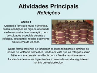 Atividades Principais
                             Refeições
                Grupo 1
  Quando a família é muito numerosa,
possui condições de higiene adequada
 e não necessita de observação, nem
    de cuidados especiais durante a
refeição, esta família recebe o alimento
        em sistema de viandas.

    Desta forma pretende-se fortalecer os laços familiares e diminuir os
   índices de violência doméstica, tendo em vista que as refeições serão
       feitas em sua própria residência com a família reunida a mesa.
    As viandas devem ser higienizadas e devolvidas no dia seguinte em
                          horário pré-estabelecido.
 