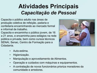 Atividades Principais
                Capacitação de Pessoal
Capacita o público adulto nas áreas de
produção coletiva de refeição, padaria e
confeitaria encaminhando ao mercado formal
e informal de trabalho.
Capacita e encaminha o público jovem, de 16
a 21 anos, e encaminha para estágios na rede
pública e privada, bem como cursos técnicos
SENAI, Senac, Centro de Formação para a
Cidadania.
      •   Auto-estima.
      •   Higienização.
      •   Manipulação e aproveitamento de Alimentos.
      •   Operação e cuidados com máquinas e equipamentos.
      •   A contratação de novos funcionários prioriza moradores da
          comunidade e arredores.
 