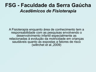 FSG - Faculdade da Serra Gaúcha
        Acadêmicos de Fisioterapia



 A Fisioterapia enquanto área de conhecimento tem a
  responsabilidade com as pesquisas envolvendo o
       desenvolvimento infantil especialmente as
 relacionadas à evolução da motricidade em crianças
   saudáveis quanto as expostas a fatores de risco
                 (willrchet et al.,2009)
 