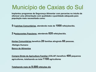 Município de Caxias do Sul
Implantou programas de Segurança Alimentar com parcerias no intuito de
oferecer uma alimentação com qualidade e quantidade adequada para
população mais necessitada como:


5 Cozinhas Comunitárias, atendendo mais de 1000 refeições/dia.

2 Restaurantes Populares, atendendo 820 refeições/dia.

Hortas Comunitárias beneficia 20 famílias atingindo 60 pessoas.
-Relógio Humano
Banco de Alimentos


Compra Direta da Agricultura Familiar (CDLAF) beneficia   400 pequenos
agricultores, totalizando ao total 1100 agricultores


Totalizando mais de 9.000 refeições dia
 