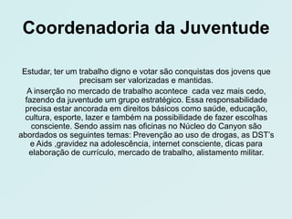 Coordenadoria da Juventude

 Estudar, ter um trabalho digno e votar são conquistas dos jovens que
                  precisam ser valorizadas e mantidas.
   A inserção no mercado de trabalho acontece cada vez mais cedo,
  fazendo da juventude um grupo estratégico. Essa responsabilidade
  precisa estar ancorada em direitos básicos como saúde, educação,
  cultura, esporte, lazer e também na possibilidade de fazer escolhas
    consciente. Sendo assim nas oficinas no Núcleo do Canyon são
abordados os seguintes temas: Prevenção ao uso de drogas, as DST’s
    e Aids ,gravidez na adolescência, internet consciente, dicas para
   elaboração de currículo, mercado de trabalho, alistamento militar.
 