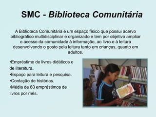 SMC - Biblioteca Comunitária
  A Biblioteca Comunitária é um espaço físico que possui acervo
bibliográfico multidisciplinar e organizado e tem por objetivo ampliar
      o acesso da comunidade à informação, ao livro e à leitura
 desenvolvendo o gosto pela leitura tanto em crianças, quanto em
                                 adultos.

•Empréstimo de livros didáticos e
de literatura.
•Espaço para leitura e pesquisa.
•Contação de histórias.
•Média de 60 empréstimos de
livros por mês.
 