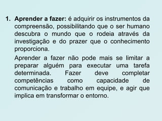 1. Aprender a fazer: é adquirir os instrumentos da
   compreensão, possibilitando que o ser humano
   descubra o mundo que o rodeia através da
   investigação e do prazer que o conhecimento
   proporciona.
   Aprender a fazer não pode mais se limitar a
   preparar alguém para executar uma tarefa
   determinada.      Fazer     deve      completar
   competências       como      capacidade      de
   comunicação e trabalho em equipe, e agir que
   implica em transformar o entorno.
 