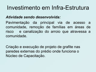 Investimento em Infra-Estrutura
Atividade sendo desenvolvida:
Pavimentação da principal via de acesso a
comunidade, remoção de famílias em áreas de
risco e canalização do arroio que atravessa a
comunidade.

Criação e execução de projeto de grafite nas
paredes externas do prédio onde funciona o
Núcleo de Capacitação.
 