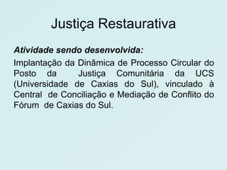 Justiça Restaurativa
Atividade sendo desenvolvida:
Implantação da Dinâmica de Processo Circular do
Posto da       Justiça Comunitária da UCS
(Universidade de Caxias do Sul), vinculado à
Central de Conciliação e Mediação de Conflito do
Fórum de Caxias do Sul.
 