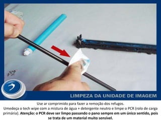 Use ar comprimido para fazer a remoção dos refugos.
Umedeça o tech wipe com a mistura de água + detergente neutro e limpe o PCR (rolo de carga
primária). Atenção: o PCR deve ser limpo passando o pano sempre em um único sentido, pois
                           se trata de um material muito sensível.
 