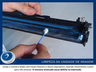 Limpe a recovery blade com hastes flexíveis e álcool isopropílico, fazendo movimentos suaves
           para não amassar. A recovery amassada causa defeito na impressão.
 