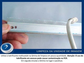 Utilize o lubrificante mathuselah na lâmina de limpeza em pouca quantidade. Atenção: O uso do
                    lubrificante em excesso pode causar contaminação no PCR.
                          Em seguida encaixe a lâmina no lugar e parafuse.
 