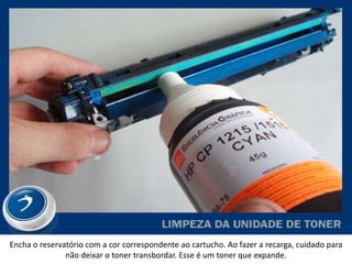 Encha o reservatório com a cor correspondente ao cartucho. Ao fazer a recarga, cuidado para
               não deixar o toner transbordar. Esse é um toner que expande.
 
