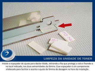 Instale o espaçador de ajuste para doctor blade, retirando a fita que protege a cola e fixando-o
    no local indicado, nas duas extremidades da lâmina. Esse espaçador é um componente
     elaborado para facilitar o acerto e ajuste da lâmina de dosagem na hora da instalação.
 