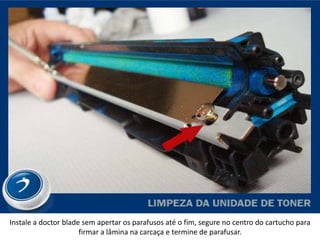 Instale a doctor blade sem apertar os parafusos até o fim, segure no centro do cartucho para
                      firmar a lâmina na carcaça e termine de parafusar.
 