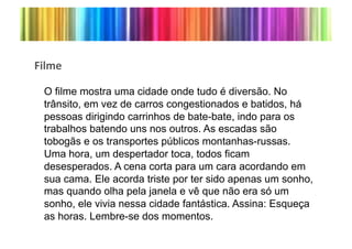 H&*/"(

 O filme mostra uma cidade onde tudo é diversão. No
 trânsito, em vez de carros congestionados e batidos, há
 pessoas dirigindo carrinhos de bate-bate, indo para os
 trabalhos batendo uns nos outros. As escadas são
 tobogãs e os transportes públicos montanhas-russas.
 Uma hora, um despertador toca, todos ficam
 desesperados. A cena corta para um cara acordando em
 sua cama. Ele acorda triste por ter sido apenas um sonho,
 mas quando olha pela janela e vê que não era só um
 sonho, ele vivia nessa cidade fantástica. Assina: Esqueça
 as horas. Lembre-se dos momentos.*
 
