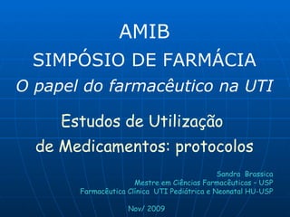 AMIB SIMPÓSIO DE FARMÁCIA O papel do farmacêutico na UTI Estudos de Utilização  de Medicamentos: protocolos Sandra  Brassica Mestre em Ciências Farmacêuticas – USP Farmacêutica Clínica  UTI Pediátrica e Neonatal HU-USP Nov/ 2009 