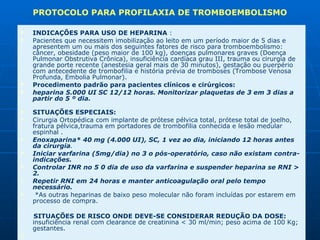 INDICAÇÕES PARA USO DE HEPARINA  :  Pacientes que necessitem imobilização ao leito em um período maior de 5 dias e apresentem um ou mais dos seguintes fatores de risco para tromboembolismo: câncer, obesidade (peso maior de 100 kg), doenças pulmonares graves (Doença Pulmonar Obstrutiva Crônica), insuficiência cardíaca grau III, trauma ou cirurgia de grande porte recente (anestesia geral mais de 30 minutos), gestação ou puerpério com antecedente de trombofilia e história prévia de tromboses (Trombose Venosa Profunda, Embolia Pulmonar). Procedimento padrão para pacientes clínicos e cirúrgicos:  heparina 5.000 UI SC 12/12 horas. Monitorizar plaquetas de 3 em 3 dias a partir do 5 º dia.                                           SITUAÇÕES ESPECIAIS:  Cirurgia Ortopédica com implante de prótese pélvica total, prótese total de joelho, fratura pélvica,trauma em portadores de trombofilia conhecida e lesão medular espinhal .  Enoxaparina* 40 mg (4.000 UI), SC, 1 vez ao dia, iniciando 12 horas antes da cirurgia .  Iniciar varfarina (5mg/dia) no 3 o pós-operatório, caso não existam contra-indicações.  Controlar INR no 5 0 dia de uso da varfarina e suspender heparina se RNI > 2.  Repetir RNI em 24 horas e manter anticoagulação oral pelo tempo necessário.    *As outras heparinas de baixo peso molecular não foram incluídas por estarem em processo de compra.  SITUAÇÕES DE RISCO ONDE DEVE-SE CONSIDERAR REDUÇÃO DA DOSE:    insuficiência renal com clearance de creatinina < 30 ml/min; peso acima de 100 Kg; gestantes.                 PROTOCOLO PARA PROFILAXIA DE TROMBOEMBOLISMO  