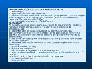 CONTRA INDICAÇÕES AO USO DE ANTICOAGULANTES   hemorragia;    hipersensibilidade para heparina;    trombocitopenia associada com teste (in vitro) positivo para anticorpos antiplaquetários induzidos por enoxaparina (anticorpos ao complexo heparina/PF4, via teste de ELISA )    contagem de plaquetas < 100.000/mm 3  PRECAUÇÕES As situações abaixo apresentam maior risco de sangramento, portanto merecem maior atenção quanto à possíveis complicações da anticoagulação    pacientes com anestesia neuraxial ou espinha puncionada, especialmente com cateter implantado, pode desenvolver hematoma espinhal ou epidural ocasionando paralisia por período prolongado ou permanente;    não deve ser usada para tromboprofilaxia em pacientes com prótese de válvula cardíaca;    pacientes com história recente ou com ulceração gastrintestinal e hemorragia;    endocardite bacteriana;    diátese hemorrágica;    não administrar injeções por via intramuscular;    hipertensão arterial não controlada (sistólica > 180 ou distólica >110 mmHg);    história de trombocitopenia induzida por heparina;    retinopatia diabética;    hepatopatas.  