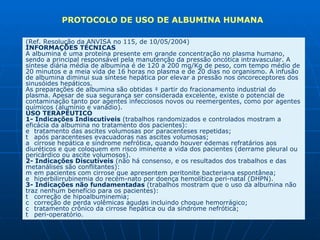 (Ref. Resolução da ANVISA no 115, de 10/05/2004)  INFORMAÇÕES TÉCNICAS  A albumina é uma proteína presente em grande concentração no plasma humano, sendo a principal responsável pela manutenção da pressão oncótica intravascular. A síntese diária média de albumina é de 120 a 200 mg/Kg de peso, com tempo médio de 20 minutos e a meia vida de 16 horas no plasma e de 20 dias no organismo. A infusão de albumina diminui sua síntese hepática por elevar a pressão nos oncoreceptores dos sinusóides hepáticos.  As preparações de albumina são obtidas à partir do fracionamento industrial do plasma. Apesar de sua segurança ser considerada excelente, existe o potencial de contaminação tanto por agentes infecciosos novos ou reemergentes, como por agentes químicos (alumínio e vanádio).  USO TERAPÊUTICO  1- Indicações Indiscutíveis  (trabalhos randomizados e controlados mostram a eficácia da albumina no tratamento dos pacientes):    tratamento das ascites volumosas por paracenteses repetidas;    após paracenteses evacuadoras nas ascites volumosas;    cirrose hepática e síndrome nefrótica, quando houver edemas refratários aos diuréticos e que coloquem em risco iminente a vida dos pacientes (derrame pleural ou pericárdico ou ascite volumosos).  2- Indicações Discutíveis  (não há consenso, e os resultados dos trabalhos e das metanálises são conflitantes):    em pacientes com cirrose que apresentem peritonite bacteriana espontânea;    hiperbilirrubinemia do recém-nato por doença hemolítica peri-natal (DHPN).  3- Indicações não fundamentadas  (trabalhos mostram que o uso da albumina não traz nenhum benefício para os pacientes):    correção de hipoalbuminemia;    correção de perda volêmicas agudas incluindo choque hemorrágico;    tratamento crônico da cirrose hepática ou da síndrome nefrótica;    peri-operatório.  PROTOCOLO DE USO DE ALBUMINA HUMANA 