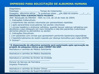 Diagnóstico Posologia: ________________ Tempo de tratamento: ____________  Dosagem: albumina sérica __% proteínas totais __g% data do exame: ___/___/__  INDICAÇÃO PARA ALBUMINA NESTE PACIENTE:  (Ref. Resolução da ANVISA – RDC no 115, de 10 de maio de 2004)  1- Indicações Indiscutíveis:  ( ) tratamento das ascites volumosas por paracenteses repetidas  ( ) após paracentese evacuadoras nas ascites volumosas  ( ) cirrose hepática e síndrome nefrótica, quando houver edemas refratários aos diuréticos e que coloquem em risco iminente a vida dos pacientes (volumosos derrames pleural ou pericárdico ou ascite)  2- Indicações Discutíveis:  ( ) em pacientes com cirrose que apresentem peritonite bacteriana espontânea  ( ) hiperbilirrubinemia do recém-nascido por doença hemolítica peri-natal (DHPN)  3- Outras*: ____________________________________________________  ______________________________________________________________ *A dispensação de albumina somente será autorizada após aprovação de projeto de pesquisa clínica pela COMEP HU-USP.  Assinatura e carimbo de Médico Solicitante __________________________________  Assinatura e carimbo de Médico Assistente __________________________________  Assinatura e carimbo do Diretor da Unidade _________________________________  Parecer do Serviço de Farmácia ____________________________________  Impacto Financeiro _____________________________________________________  Assinatura e carimbo do Diretor Clínico _________________________________  Assinatura e carimbo da Superintendência __________________________________ IMPRESSO PARA SOLICITAÇÃO DE ALBUMINA HUMANA  