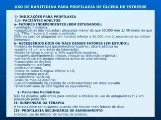   I- INDICAÇÕES PARA PROFILAXIA    I.1- PACIENTES ADULTOS  a- FATORES INDEPENDENTES (BEM ESTUDADOS):  -ventilação mecânica;  -coagulopatias não induzidas: plaquetas menor do que 50.000 mm 3,INR maior do que 1,5, TTPa   supera 2 vezes o controle;  OBS: no caso de plaquetas em número inferior a 50.000 mm 3, recomenda-se utilizar omeprazol.  b- NECESSÁRIOS DOIS OU MAIS DESSES FATORES (EM ESTUDO):  -história de hemorragia gastrintestinal superior, úlcera péptica ou  -gastrite há um ano antes da internação;  -lesões térmicas superior a 35% superfície corpórea;  -hipoperfusão/hipotensão (sepse, choque ou disfunção orgânica);  -permanência em terapia intensiva acima de uma semana;  -transplante de órgãos;  -traumatismo craniano;  -politraumatismo;  -índice de coma Glasgow inferior a 10;  -hepatectomia parcial;  -insuficiência hepática;  -lesão de medula espinhal;  -uso concomitante ou recente de corticosteróides em dose elevada   (hidrocortisona de 250 mg/dia ou equivalente);   2- Pacientes Pediátricos  Não há estudos suficientes para concluir a eficácia do uso de antagonistas H 2 em população pediátrica.  II- SUSPENSÃO DA TERAPIA  A terapia deve ser suspensa quando não houver mais fatores de risco.  III- PROFILAXIA SECUNDÁRIA DE SANGRAMENTO  Indicado uso de inibidor de bomba de prótons. USO DE RANITIDINA PARA PROFILAXIA DE ÚLCERA DE ESTRESSE 