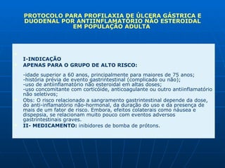 I-INDICAÇÃO  APENAS PARA O GRUPO DE ALTO RISCO:  -idade superior a 60 anos, principalmente para maiores de 75 anos;  -história prévia de evento gastrintestinal (complicado ou não);  -uso de antiinflamatório não esteroidal em altas doses;  -uso concomitante com corticóide, anticoagulante ou outro antiinflamatório não seletivos;  Obs: O risco relacionado a sangramento gastrintestinal depende da dose, do anti-inflamatório não-hormonal, da duração do uso e da presença de mais de um fator de risco. Embora, efeitos colaterais como náusea e dispepsia, se relacionam muito pouco com eventos adversos gastrintestinais graves.  II- MEDICAMENTO:  inibidores de bomba de prótons.  PROTOCOLO PARA PROFILAXIA DE ÚLCERA GÁSTRICA E DUODENAL POR ANTIINFLAMATÓRIO NÃO ESTEROIDAL EM POPULAÇÃO ADULTA  