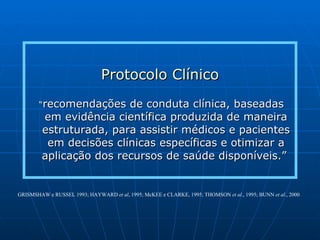 Protocolo Clínico “ recomendações de conduta clínica, baseadas em evidência científica produzida de maneira estruturada, para assistir médicos e pacientes em decisões clínicas específicas e otimizar a aplicação dos recursos de saúde disponíveis.”  GRISMSHAW e RUSSEL 1993; HAYWARD  et al , 1995; McKEE e CLARKE, 1995; THOMSON  et al ., 1995; BUNN  et al ., 2000 