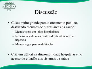 Discussão 
•Custo muito grande para o orçamento público, desviando recursos de outras áreas da saúde 
–Menos vagas em leitos hospitalares 
–Necessidade de mais centros de atendimento de urgência 
–Menos vagas para reabilitação 
•Cria um déficit na disponibilidade hospitalar e no acesso do cidadão aos sistemas de saúde  