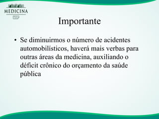 Importante 
•Se diminuirmos o número de acidentes automobilísticos, haverá mais verbas para outras áreas da medicina, auxiliando o déficit crônico do orçamento da saúde pública  