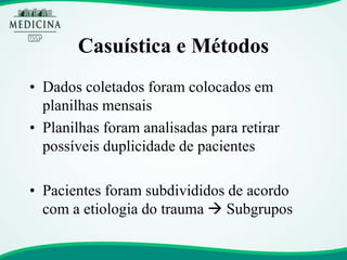 Casuística e Métodos 
•Dados coletados foram colocados em planilhas mensais 
•Planilhas foram analisadas para retirar possíveis duplicidade de pacientes 
•Pacientes foram subdivididos de acordo com a etiologia do trauma  Subgrupos  