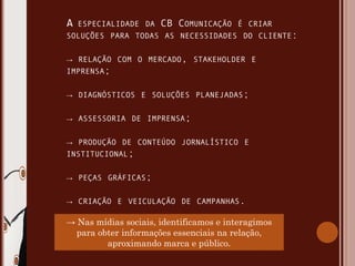 ESPECIALIDADE DA   CB COMUNICAÇÃO   É CRIAR
SOLUÇÕES PARA TODAS AS NECESSIDADES DO CLIENTE:


→   RELAÇÃO COM O MERCADO, STAKEHOLDER E
IMPRENSA;


→   DIAGNÓSTICOS E SOLUÇÕES PLANEJADAS;


→   ASSESSORIA DE IMPRENSA;


→   PRODUÇÃO DE CONTEÚDO JORNALÍSTICO E
INSTITUCIONAL;


→   PEÇAS GRÁFICAS;


→   CRIAÇÃO E VEICULAÇÃO DE CAMPANHAS.

→ Nas mídias sociais, identificamos e interagimos
  para obter informações essenciais na relação,
         aproximando marca e público.
 