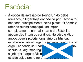 Escócia:À época da invasão do Reino Unido pelos romanos, o lugar hoje conhecido por Escócia foi habitado principalmente pelos pictos. O domínio romano nunca conseguiu se impor completamente na maior parte da Escócia, apesar dos intensos conflitos. No século VI, o antigo povo escocês, originário da Irlanda, estabeleceu-se no lugar hoje denominado como Argyll, cedendo seu nome à actual Escócia. No século IX, algumas regiões da Escócia foram sujeitas a ataques Vikings, época quando foi estabelecido um reino unido da Escócia.
